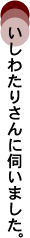 いしわたりさんに伺いました。